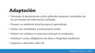 Adaptación
• Fomentar el pensamiento crítico pidiendo comparar contenidos de
IA con fuentes de información confiable.
• Proveer un ambiente atractivo para el aprendizaje.
• Contar con actividades y evaluaciones orales.
• Evaluar con enfoque en procesos más que en productos.
• Introducir cursos obligatorios de ética e integridad académica.
• Capacitar a docentes sobre IA.
(Mucharraz y Cano et al., 2023)
 