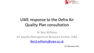 UWE response to the Defra Air
Quality Plan consultation
Dr Ben Williams
Air Quality Management Resource Centre, UWE
Ben3.williams@uwe.ac.uk
12th November 2015
 