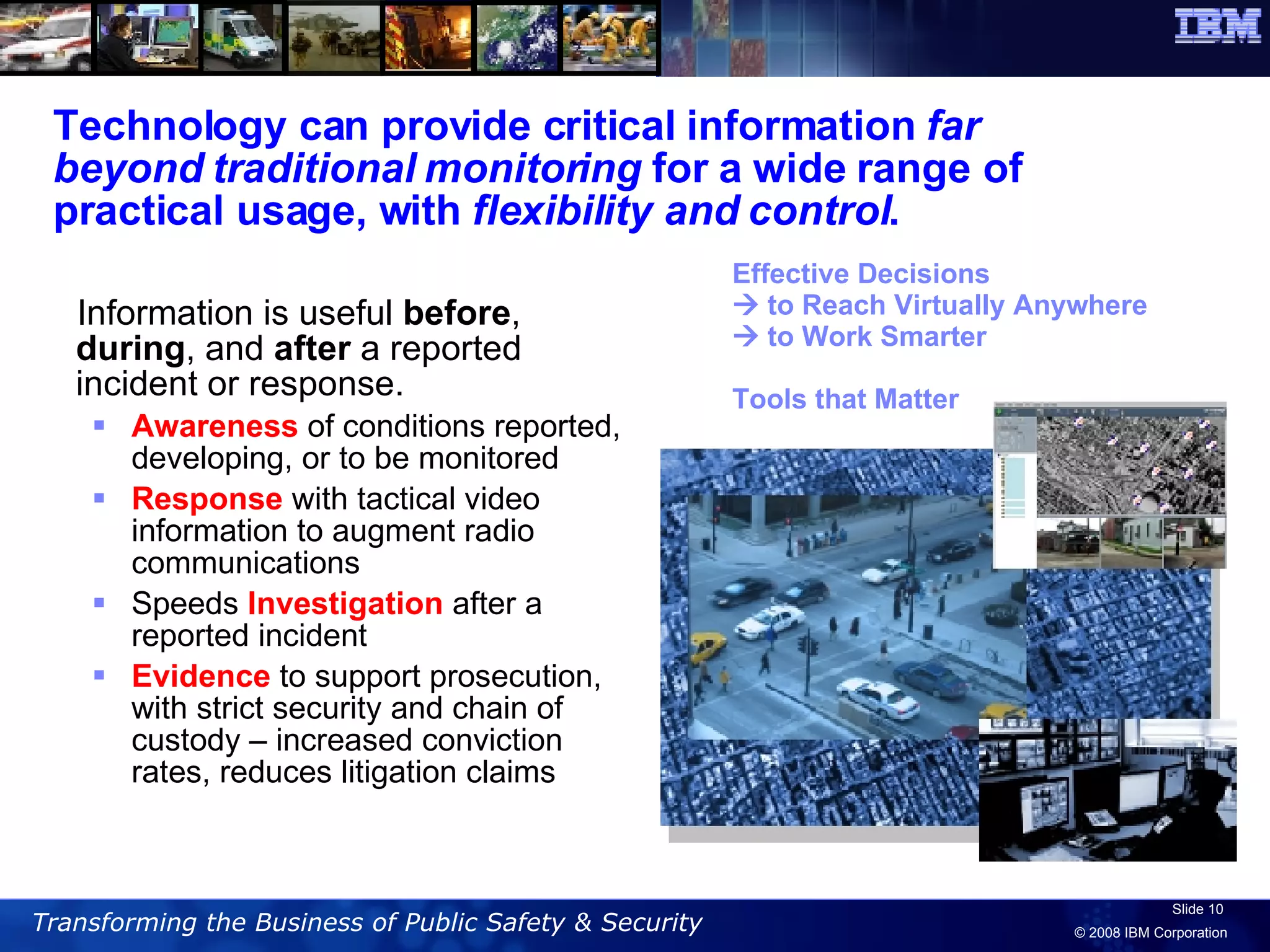 Technology can provide critical information  far beyond traditional monitoring  for a wide range of practical usage, with  flexibility and control .  Information is useful  before ,  during , and  after  a reported incident or response. Awareness  of conditions reported, developing, or to be monitored Response  with tactical video information to augment radio communications Speeds  Investigation  after a reported incident  Evidence  to support prosecution, with strict security and chain of custody – increased conviction rates, reduces litigation claims Effective Decisions    to Reach Virtually Anywhere    to Work Smarter Tools that Matter 
