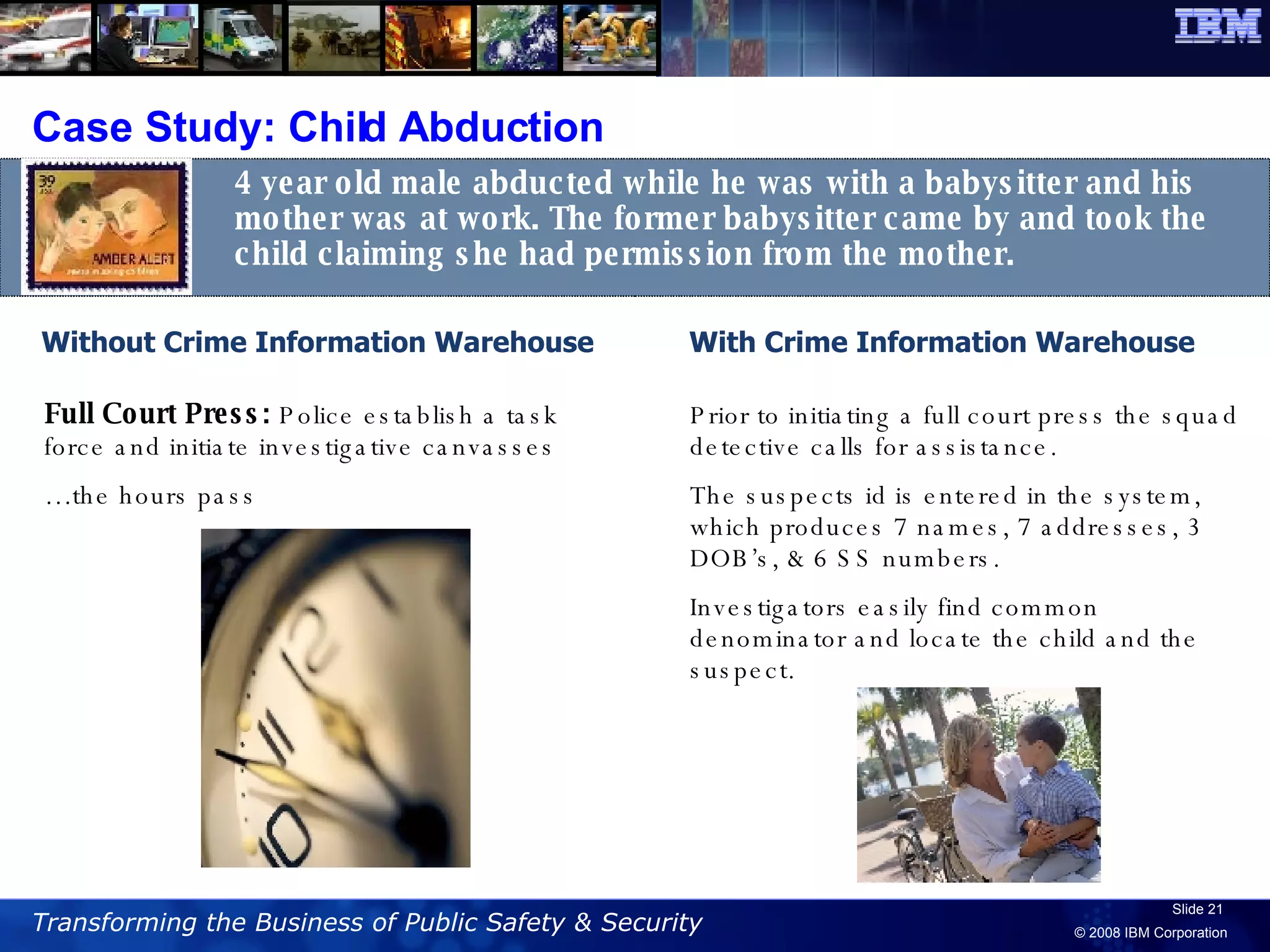 Case Study: Child Abduction With Crime Information Warehouse 4 year old male abducted while he was with a babysitter and his mother was at work. The former babysitter came by and took the child claiming she had permission from the mother.  Without Crime Information Warehouse Full Court Press:  Police establish a task force and initiate investigative canvasses … the hours pass Prior to initiating a full court press the squad detective calls for assistance. The suspects id is entered in the system, which produces 7 names, 7 addresses, 3 DOB’s, & 6 SS numbers.  Investigators easily find common denominator and locate the child and the suspect.  
