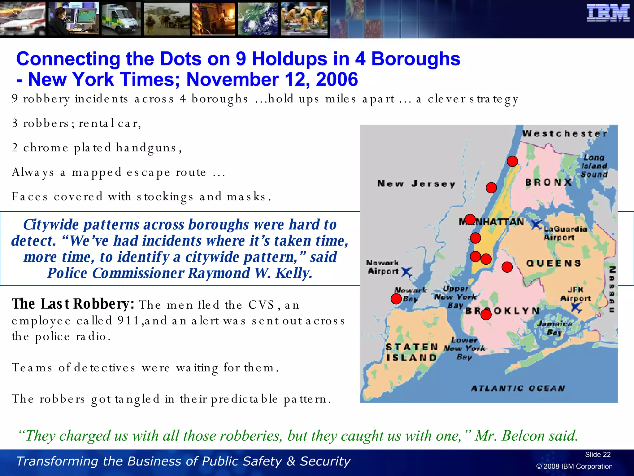 Connecting the Dots on 9 Holdups in 4 Boroughs  - New York Times; November 12, 2006 9 robbery incidents across 4 boroughs …hold ups miles apart … a clever strategy 3 robbers; rental car,  2 chrome plated handguns, Always a mapped escape route … Faces covered with stockings and masks. Citywide patterns across boroughs were hard to detect. “We’ve had incidents where it’s taken time, more time, to identify a citywide pattern,” said Police Commissioner Raymond W. Kelly. The Last Robbery:  The men fled the CVS, an employee called 911,and an alert was sent out across the police radio.  Teams of detectives were waiting for them.  The robbers got tangled in their predictable pattern. “ They charged us with all those robberies, but they caught us with one,” Mr. Belcon said. 