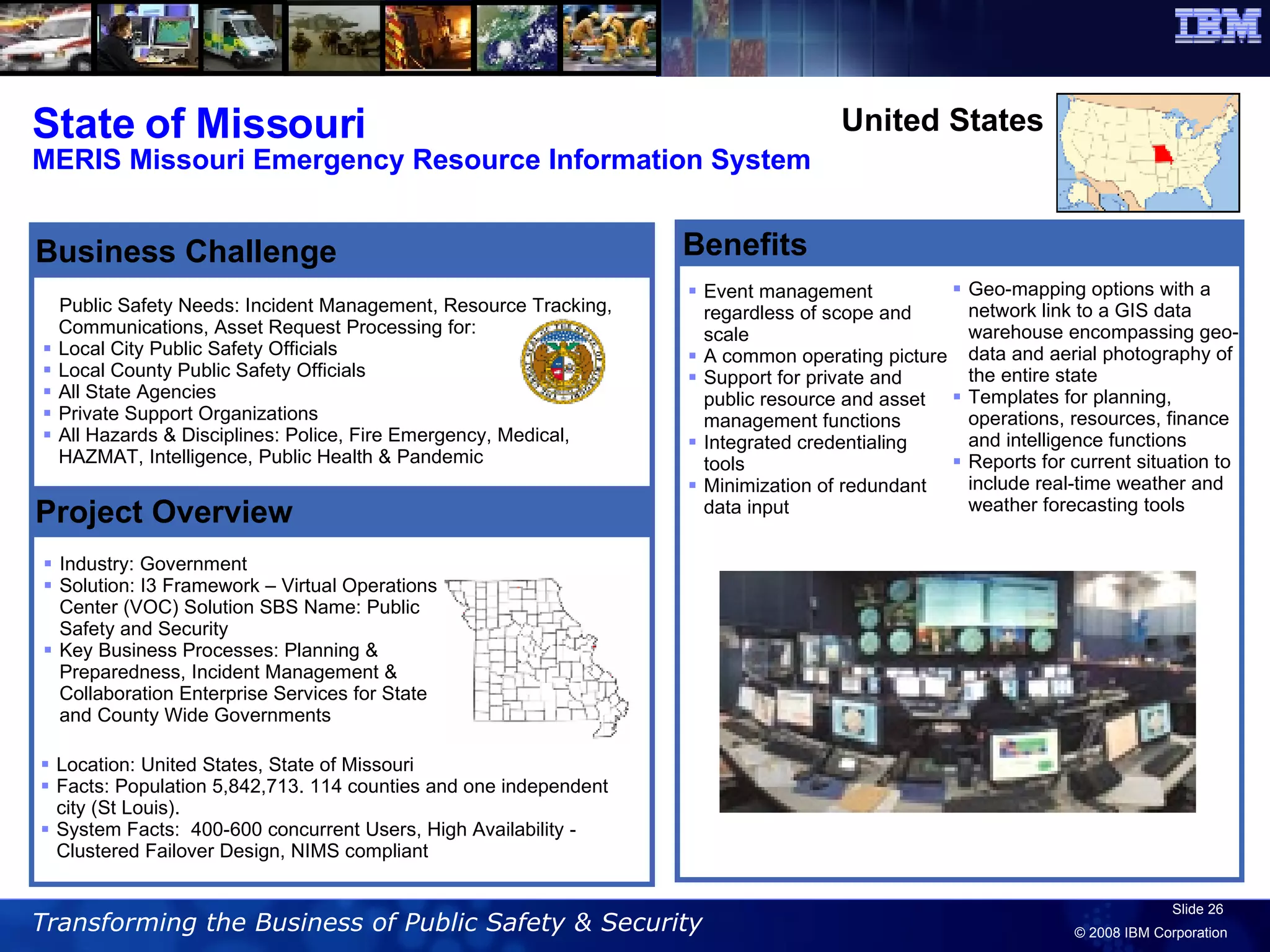 State of Missouri MERIS Missouri Emergency Resource Information System Benefits Event management regardless of scope and scale  A common operating picture  Support for private and public resource and asset management functions  Integrated credentialing tools  Minimization of redundant data input  Public Safety Needs: Incident Management, Resource Tracking, Communications, Asset Request Processing for:  Local City Public Safety Officials  Local County Public Safety Officials  All State Agencies  Private Support Organizations  All Hazards & Disciplines: Police, Fire Emergency, Medical, HAZMAT, Intelligence, Public Health & Pandemic Industry: Government  Solution: I3 Framework – Virtual Operations Center (VOC) Solution SBS Name: Public Safety and Security Key Business Processes: Planning & Preparedness, Incident Management & Collaboration Enterprise Services for State and County Wide Governments Project Overview Business Challenge United States Location: United States, State of Missouri Facts: Population 5,842,713. 114 counties and one independent city (St Louis). System Facts:  400-600 concurrent Users, High Availability - Clustered Failover Design, NIMS compliant Geo-mapping options with a network link to a GIS data warehouse encompassing geo-data and aerial photography of the entire state  Templates for planning, operations, resources, finance and intelligence functions  Reports for current situation to include real-time weather and weather forecasting tools 
