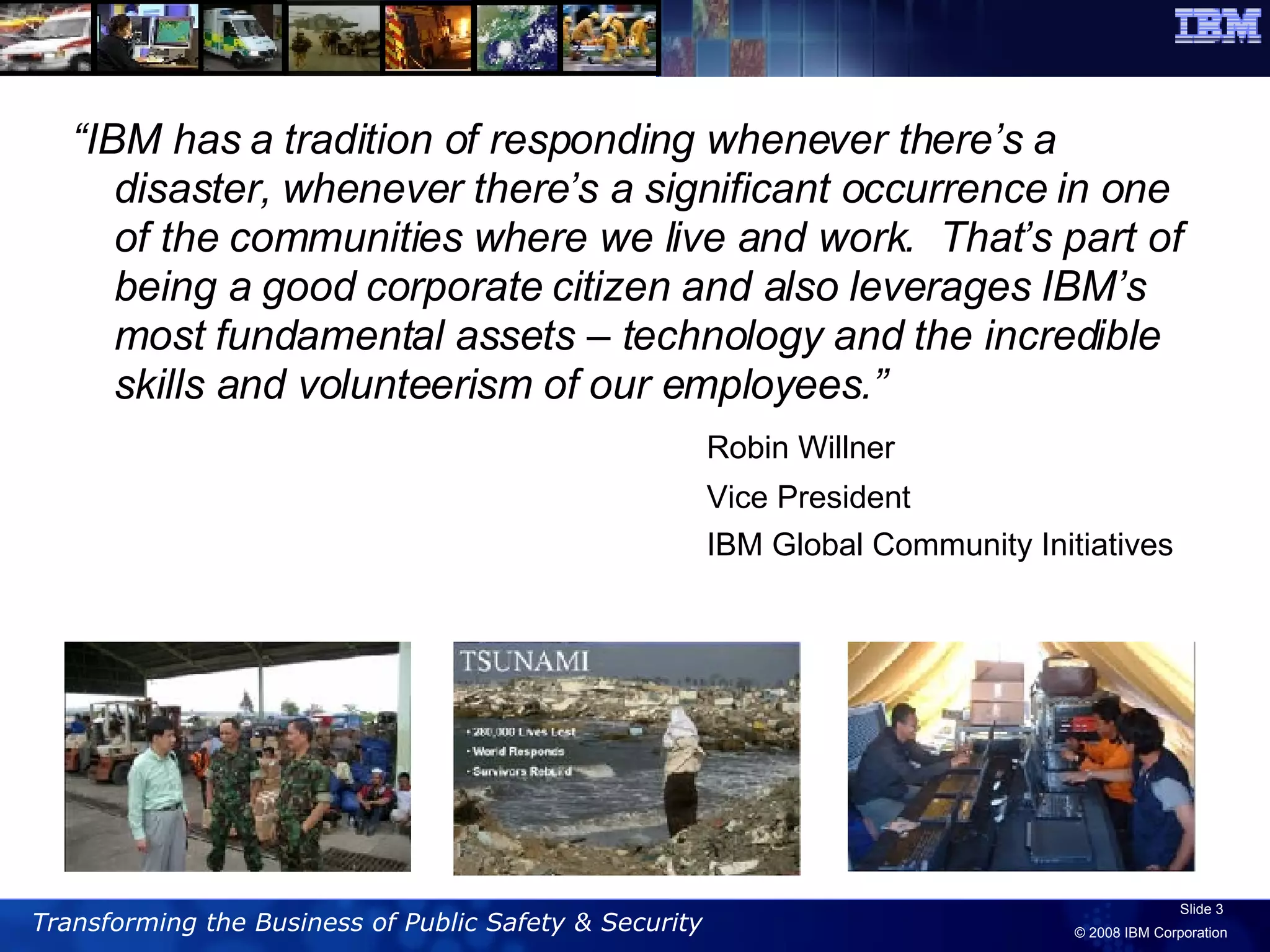 “ IBM has a tradition of responding whenever there’s a disaster, whenever there’s a significant occurrence in one of the communities where we live and work.  That’s part of being a good corporate citizen and also leverages IBM’s most fundamental assets – technology and the incredible skills and volunteerism of our employees.” Robin Willner  Vice President IBM Global Community Initiatives 