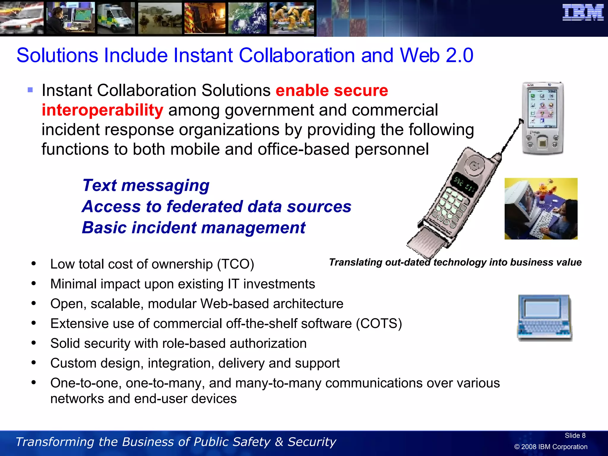 Text messaging Access to federated data sources  Basic incident management Instant Collaboration Solutions  enable secure interoperability  among government and commercial incident response organizations by providing the following functions to both mobile and office-based personnel Translating out-dated technology into business value Solutions Include Instant Collaboration and Web 2.0 Low total cost of ownership (TCO)  Minimal impact upon existing IT investments Open, scalable, modular Web-based architecture  Extensive use of commercial off-the-shelf software (COTS)  Solid security with role-based authorization  Custom design, integration, delivery and support One-to-one, one-to-many, and many-to-many communications over various networks and end-user devices 