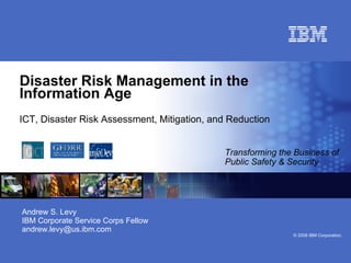 Disaster Risk Management in the Information Age ICT, Disaster Risk Assessment, Mitigation, and Reduction   Transforming the Business of Public Safety & Security Andrew S. Levy IBM Corporate Service Corps Fellow [email_address] 