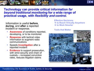 Technology can provide critical information  far beyond traditional monitoring  for a wide range of practical usage, with  flexibility and control .  Information is useful  before ,  during , and  after  a reported incident or response. Awareness  of conditions reported, developing, or to be monitored Response  with tactical video information to augment radio communications Speeds  Investigation  after a reported incident  Evidence  to support prosecution, with strict security and chain of custody – increased conviction rates, reduces litigation claims Effective Decisions    to Reach Virtually Anywhere    to Work Smarter Tools that Matter 