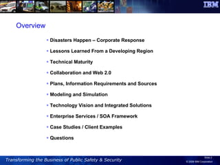Overview Disasters Happen – Corporate Response Lessons Learned From a Developing Region Technical Maturity Collaboration and Web 2.0 Plans, Information Requirements and Sources Modeling and Simulation Technology Vision and Integrated Solutions Enterprise Services / SOA Framework Case Studies / Client Examples Questions 