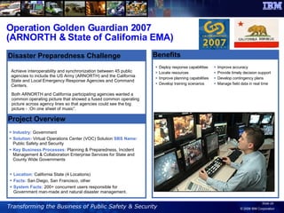 Operation Golden Guardian 2007 (ARNORTH & State of California EMA) Benefits Deploy response capabilities Locate resources Improve planning capabilities Develop training scenarios Achieve interoperability and synchronization between 45 public agencies to include the US Army (ARNORTH) and the California State and Local Emergency Response Agencies and Command Centers.  Industry:  Government  Solution:  Virtual Operations Center (VOC) Solution  SBS Name:  Public Safety and Security Key Business Processes:  Planning & Preparedness, Incident Management & Collaboration Enterprise Services for State and County Wide Governments Project Overview Disaster Preparedness Challenge Location:  California State (4 Locations) Facts:  San Diego, San Francisco, other System Facts:  200+ concurrent users responsible for Government man-made and natural disaster management. Both ARNORTH and California participating agencies wanted a common operating picture that showed a fused common operating picture across agency lines so that agencies could see the big picture - :On one sheet of music”.  Improve accuracy Provide timely decision support Develop contingency plans Manage field data in real time 