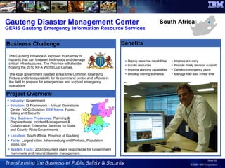 Gauteng Disaster Management Center GERIS Gauteng Emergency Information Resource Services Benefits Deploy response capabilities Locate resources Improve planning capabilities Develop training scenarios The Gauteng Province is exposed to an array of hazards that can threaten livelihoods and damage critical infrastructures. The Province will also be hosting the 2010 FIFA World Cup Games. Industry:  Government  Solution:  I3 Framework – Virtual Operations Center (VOC) Solution  SBS Name:  Public Safety and Security Key Business Processes:  Planning & Preparedness, Incident Management & Collaboration Enterprise Services for State and County Wide Governments Project Overview Business Challenge South Africa Location:  South Africa, Province of Gauteng Facts:  Largest cities Johannesburg and Pretoria, Population 9,688,100 System Facts:  200 concurrent users responsible for Government man-made and natural disaster management. The local government needed a real time Common Operating Picture and interoperability for its command center and officers in the field to prepare for emergencies and support emergency operations Improve accuracy Provide timely decision support Develop contingency plans Manage field data in real time 
