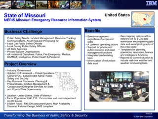 State of Missouri MERIS Missouri Emergency Resource Information System Benefits Event management regardless of scope and scale  A common operating picture  Support for private and public resource and asset management functions  Integrated credentialing tools  Minimization of redundant data input  Public Safety Needs: Incident Management, Resource Tracking, Communications, Asset Request Processing for:  Local City Public Safety Officials  Local County Public Safety Officials  All State Agencies  Private Support Organizations  All Hazards & Disciplines: Police, Fire Emergency, Medical, HAZMAT, Intelligence, Public Health & Pandemic Industry: Government  Solution: I3 Framework – Virtual Operations Center (VOC) Solution SBS Name: Public Safety and Security Key Business Processes: Planning & Preparedness, Incident Management & Collaboration Enterprise Services for State and County Wide Governments Project Overview Business Challenge United States Location: United States, State of Missouri Facts: Population 5,842,713. 114 counties and one independent city (St Louis). System Facts:  400-600 concurrent Users, High Availability - Clustered Failover Design, NIMS compliant Geo-mapping options with a network link to a GIS data warehouse encompassing geo-data and aerial photography of the entire state  Templates for planning, operations, resources, finance and intelligence functions  Reports for current situation to include real-time weather and weather forecasting tools 