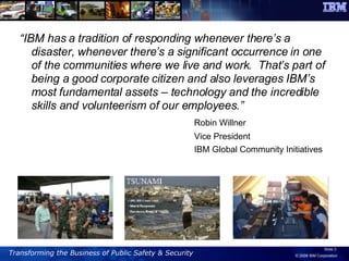 “ IBM has a tradition of responding whenever there’s a disaster, whenever there’s a significant occurrence in one of the communities where we live and work.  That’s part of being a good corporate citizen and also leverages IBM’s most fundamental assets – technology and the incredible skills and volunteerism of our employees.” Robin Willner  Vice President IBM Global Community Initiatives 