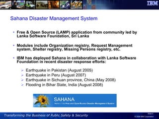 Free & Open Source (LAMP) application from community led by Lanka Software Foundation, Sri Lanka Modules include Organization registry, Request Management system, Shelter registry, Missing Persons registry, etc. IBM has deployed Sahana in collaboration with Lanka Software Foundation in recent disaster response efforts: Earthquake in Pakistan (August 2005)  Earthquake in Peru (August 2007) Earthquake in Sichuan province, China (May 2008) Flooding in Bihar State, India (August 2008) Sahana Disaster Management System 