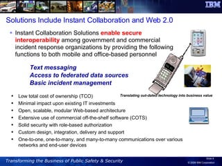 Text messaging Access to federated data sources  Basic incident management Instant Collaboration Solutions  enable secure interoperability  among government and commercial incident response organizations by providing the following functions to both mobile and office-based personnel Translating out-dated technology into business value Solutions Include Instant Collaboration and Web 2.0 Low total cost of ownership (TCO)  Minimal impact upon existing IT investments Open, scalable, modular Web-based architecture  Extensive use of commercial off-the-shelf software (COTS)  Solid security with role-based authorization  Custom design, integration, delivery and support One-to-one, one-to-many, and many-to-many communications over various networks and end-user devices 
