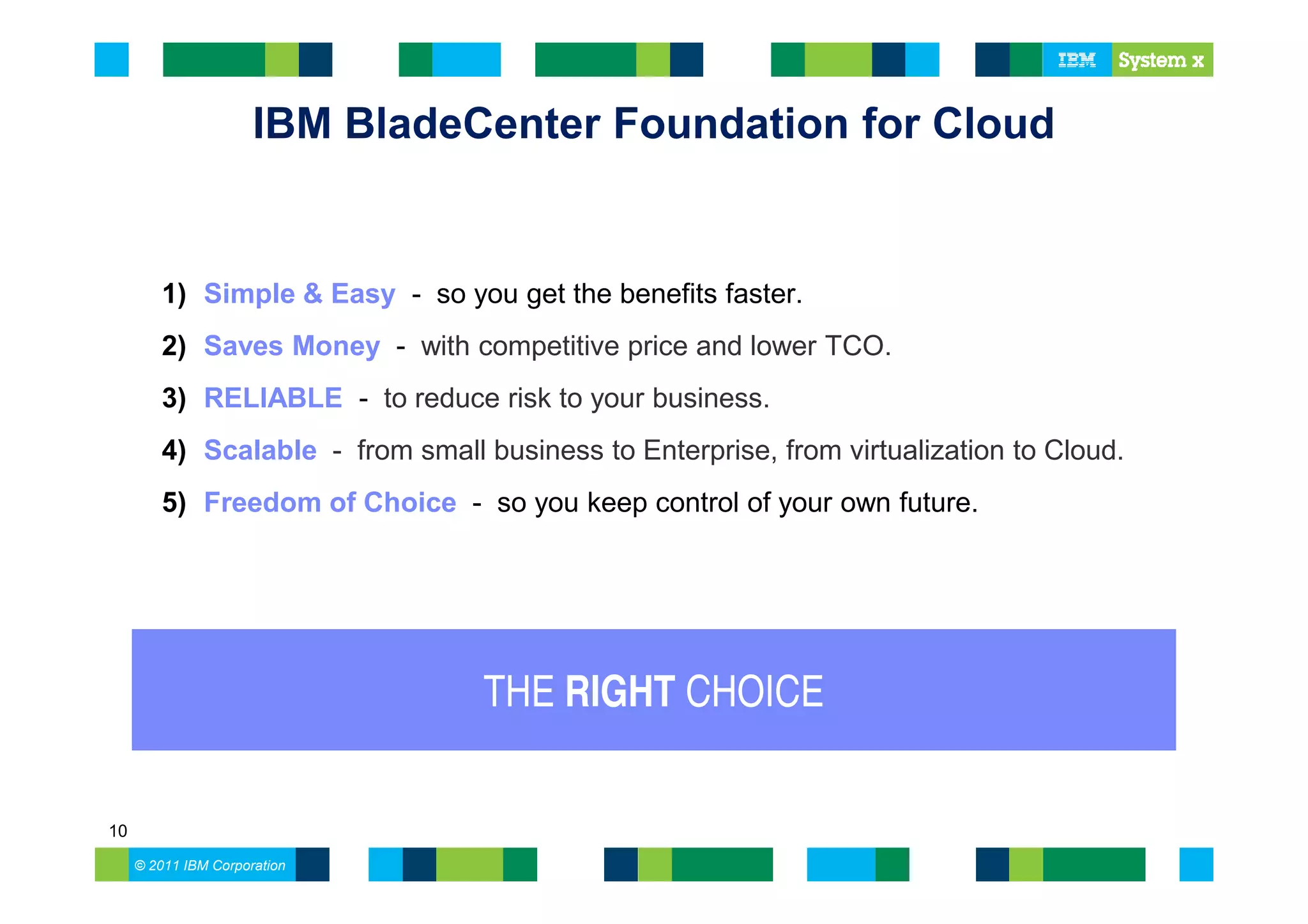 IBM BladeCenter Foundation for Cloud


        1) Simple & Easy - so you get the benefits faster.
        2) Saves Money - with competitive price and lower TCO.
        3) RELIABLE - to reduce risk to your business.
        4) Scalable - from small business to Enterprise, from virtualization to Cloud.
        5) Freedom of Choice - so you keep control of your own future.




                                  THE RIGHT CHOICE


10
     © 2011 IBM Corporation
 