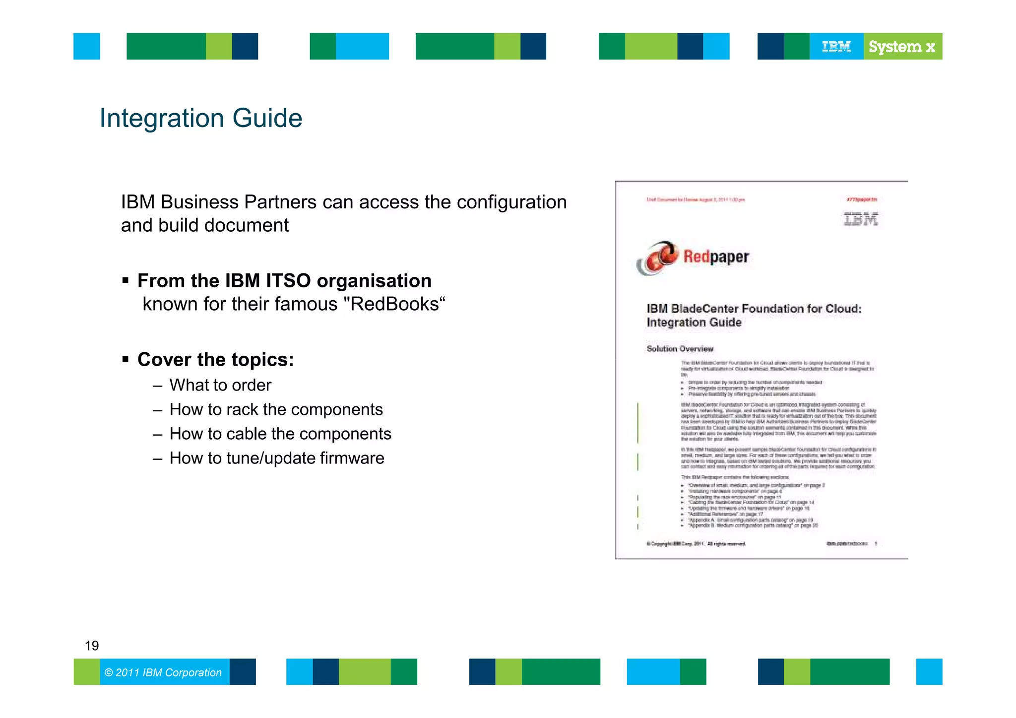 Integration Guide


        IBM Business Partners can access the configuration
        and build document

           From the IBM ITSO organisation
           known for their famous "RedBooks“

           Cover the topics:
              –   What to order
              –   How to rack the components
              –   How to cable the components
              –   How to tune/update firmware




19
     © 2011 IBM Corporation
 