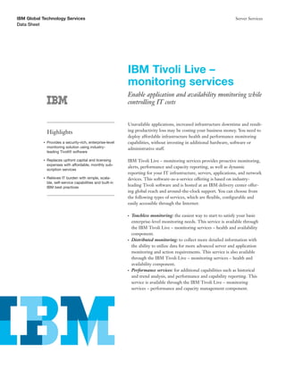 IBM Global Technology Services                                                                                          Server Services
Data Sheet




                                                             IBM Tivoli Live –
                                                             monitoring services
                                                             Enable application and availability monitoring while
                                                             controlling IT costs


                                                             Unavailable applications, increased infrastructure downtime and result-
               Highlights                                    ing productivity loss may be costing your business money. You need to
                                                             deploy affordable infrastructure health and performance monitoring
           ●   Provides a security-rich, enterprise-level    capabilities, without investing in additional hardware, software or
               monitoring solution using industry-           administrative staff.
               leading Tivoli® software

           ●   Replaces upfront capital and licensing        IBM Tivoli Live – monitoring services provides proactive monitoring,
               expenses with affordable, monthly sub-
                                                             alerts, performance and capacity reporting, as well as dynamic
               scription services
                                                             reporting for your IT infrastructure, servers, applications, and network
           ●   Relieves IT burden with simple, scala-        devices. This software-as-a-service offering is based on industry-
               ble, self-service capabilities and built-in
               IBM best practices
                                                             leading Tivoli software and is hosted at an IBM delivery center offer-
                                                             ing global reach and around-the-clock support. You can choose from
                                                             the following types of services, which are ﬂexible, conﬁgurable and
                                                             easily accessible through the Internet:

                                                             ●   Touchless monitoring: the easiest way to start to satisfy your basic
                                                                 enterprise-level monitoring needs. This service is available through
                                                                 the IBM Tivoli Live – monitoring services – health and availability
                                                                 component.
                                                             ●   Distributed monitoring: to collect more detailed information with
                                                                 the ability to utilize data for more advanced server and application
                                                                 monitoring and action requirements. This service is also available
                                                                 through the IBM Tivoli Live – monitoring services – health and
                                                                 availability component.
                                                             ●   Performance services: for additional capabilities such as historical
                                                                 and trend analysis, and performance and capability reporting. This
                                                                 service is available through the IBM Tivoli Live – monitoring
                                                                 services – performance and capacity management component.
 