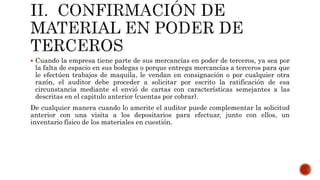  Cuando la empresa tiene parte de sus mercancías en poder de terceros, ya sea por
la falta de espacio en sus bodegas o porque entrega mercancías a terceros para que
le efectúen trabajos de maquila, le vendan en consignación o por cualquier otra
razón, el auditor debe proceder a solicitar por escrito la ratificación de esa
circunstancia mediante el envió de cartas con características semejantes a las
descritas en el capitulo anterior (cuentas por cobrar).
De cualquier manera cuando lo amerite el auditor puede complementar la solicitud
anterior con una visita a los depositarios para efectuar, junto con ellos, un
inventario físico de los materiales en cuestión.
 