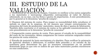 a) Verificación de los precios de compra. Consiste en ratificar si los costos asignados
a los materiales y mercancías adquiridos correspondan al valor de factura,
adicionado, en su caso, con los fletes y gastos de importación. A este procedimiento,
por lo general se le denomina “prueba de compra”.
b) Examen del sistema de costos. Para juzgar su razonabilidad debe estudiarse el
método en vigor de la empresa, de tal manera que integre correctamente los
elementos del costo de producción: materiales, mano de obra y gastos de fabricación.
También debe concluirse si el sistema de costos se ha aplicado consistentemente. A
este procedimiento se le denomina “prueba de consumos”
c) Comparación contra precios de venta. Para apoyar el estudio de la razonabilidad
del costo de los inventario, deben compararse los costos unitarios asignados contra
los precios de venta relativos.
d) Estudio de material de lento movimiento y/u obsoleto. Para verificar la existencia
de material obsoleto o defectuoso, el auditor debe proceder a un estudio de los
auxiliares para determinar los que no muestren consumismo en un periodo
demasiado largo ya que esto es indicio de que tales materiales pueden encontrarse
en esas condiciones.
 