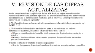 Como consecuencia de la aplicación de las NIF B-10, se hayan actualizado los
valores del inventario, deberán aplicarse los procedimientos relativos para verificar
la corrección de la actualización efectuada por la empresa. Dichos procedimientos
incluyen, en esencia, lo siguiente:
1. Verificación de que se haya aplicado correctamente la metodología propuesta por
la NIF B-10
2. Verificación de los cálculos aritméticos para la obtención de los valores
actualizados cuidando, cuando se utilice el “método de índices”:
a) Correcta estratificación de los saldos históricos por años de adquisición, aportación o
registro.
b) Correcta determinación de los factores de ajuste que deriven del índice nacional de
precios al consumidor
Cuando se utilice el “método de costos específicos”:
c) Que las fuentes para determinar los valores de reposición sean adecuadas y razonables.
 