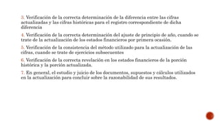 3. Verificación de la correcta determinación de la diferencia entre las cifras
actualizadas y las cifras históricas para el registro correspondiente de dicha
diferencia
4. Verificación de la correcta determinación del ajuste de principio de año, cuando se
trate de la actualización de los estados financieros por primera ocasión.
5. Verificación de la consistencia del método utilizado para la actualización de las
cifras, cuando se trate de ejercicios subsecuentes
6. Verificación de la correcta revelación en los estados financieros de la porción
histórica y la porción actualizada.
7. En general, el estudio y juicio de los documentos, supuestos y cálculos utilizados
en la actualización para concluir sobre la razonabilidad de sus resultados.
 