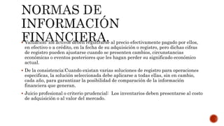  Valuación: los activos deben registrarse al precio efectivamente pagado por ellos,
en efectivo o a crédito, en la fecha de su adquisición o registro, pero dichas cifras
de registro pueden ajustarse cuando se presenten cambios, circunstancias
económicas o eventos posteriores que les hagan perder su significado económico
actual.
 De la consistencia:Cuando existan varias soluciones de registro para operaciones
especificas, la solución seleccionada debe aplicarse a todas ellas, sin en cambio,
cada año, para garantizar la posibilidad de comparación de la información
financiera que generan.
 Juicio profesional o criterio prudencial: Los inventarios deben presentarse al costo
de adquisición o al valor del mercado.
 