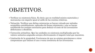  Verificar su existencia física. Es decir, que en realidad existen materiales y
mercancías con importe igual al saldo de las cuentas relativas.
 Valuación. Verificar que dichas existencias se hayan valuado por métodos
aceptables contablemente, aplicados de forma consistente y que se hayan
establecido los castigos necesarios para deducir el costo de los inventarios
defectuosos u obsoletos.
 Corrección aritmética. Que las unidades en existencia multiplicadas por los
valores unitarios asignados arrojen efectivamente el importe total que muestren.
 Limitación de la propiedad. Cerciorarse de que no existan gravámenes u otros
compromisos que limiten el uso o venta irrestricta de los inventarios.
 