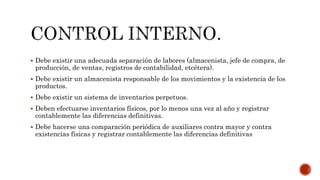  Debe existir una adecuada separación de labores (almacenista, jefe de compra, de
producción, de ventas, registros de contabilidad, etcétera).
 Debe existir un almacenista responsable de los movimientos y la existencia de los
productos.
 Debe existir un sistema de inventarios perpetuos.
 Deben efectuarse inventarios físicos, por lo menos una vez al año y registrar
contablemente las diferencias definitivas.
 Debe hacerse una comparación periódica de auxiliares contra mayor y contra
existencias físicas y registrar contablemente las diferencias definitivas
 