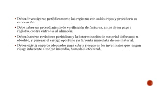  Deben investigarse periódicamente los registros con saldos rojos y proceder a su
cancelación.
 Debe haber un procedimiento de verificación de facturas, antes de su pago o
registro, contra entradas al almacén.
 Deben hacerse revisiones periódicas y la determinación de material defectuoso u
obsoleto, y generar el castigo oportuno y/o la venta inmediata de ese material.
 Deben existir seguros adecuados para cubrir riesgos en los inventarios que tengan
riesgo inherente alto (por incendio, humedad, etcétera).
 