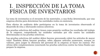 La toma de inventarios es el recuento de los materiales, a una fecha determinada, que una
empresa efectúa para determinar las cantidades reales en existencia.
Para efectos de auditoria debe participarse en la toma de inventarios observando el
desarrollo de ésta y efectuando conteos selectivos.
Las pruebas selectivas del auditor tienen como propicito verificar los resultados del trabajo
de la empresa, comprobando las unidades anotadas por ella contra las unidades
determinadas en las pruebas selectivas.
Las pruebas selectivas del auditor deben hacerse procurando cubrir los artículos de mayor
valor; También deben hacerse pruebas, sobre algunos artículos numerosos, aunque no
valiosos, para juzgar la eficiencia del personal de la empresa al hacer los conteos. Por
ultimo debe complementarse conectando las pruebas selectivas contra las listas finales que
prepare la empresa.
 