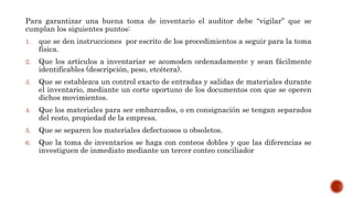 Para garantizar una buena toma de inventario el auditor debe “vigilar” que se
cumplan los siguientes puntos:
1. que se den instrucciones por escrito de los procedimientos a seguir para la toma
física.
2. Que los artículos a inventariar se acomoden ordenadamente y sean fácilmente
identificables (descripción, peso, etcétera).
3. Que se establezca un control exacto de entradas y salidas de materiales durante
el inventario, mediante un corte oportuno de los documentos con que se operen
dichos movimientos.
4. Que los materiales para ser embarcados, o en consignación se tengan separados
del resto, propiedad de la empresa.
5. Que se separen los materiales defectuosos u obsoletos.
6. Que la toma de inventarios se haga con conteos dobles y que las diferencias se
investiguen de inmediato mediante un tercer conteo conciliador
 