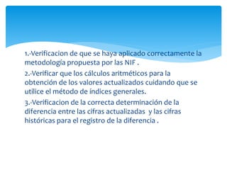 1.-Verificacion de que se haya aplicado correctamente la
metodología propuesta por las NIF .
2.-Verificar que los cálculos aritméticos para la
obtención de los valores actualizados cuidando que se
utilice el método de índices generales.
3.-Verificacion de la correcta determinación de la
diferencia entre las cifras actualizadas y las cifras
históricas para el registro de la diferencia .
 