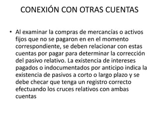 CONEXIÓN CON OTRAS CUENTAS
• Al examinar la compras de mercancías o activos
fijos que no se pagaron en en el momento
correspondiente, se deben relacionar con estas
cuentas por pagar para determinar la corrección
del pasivo relativo. La existencia de intereses
pagados o indocumentados por anticipo indica la
existencia de pasivos a corto o largo plazo y se
debe checar que tenga un registro correcto
efectuando los cruces relativos con ambas
cuentas
 