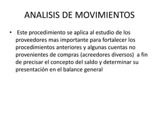 ANALISIS DE MOVIMIENTOS
• Este procedimiento se aplica al estudio de los
proveedores mas importante para fortalecer los
procedimientos anteriores y algunas cuentas no
provenientes de compras (acreedores diversos) a fin
de precisar el concepto del saldo y determinar su
presentación en el balance general
 