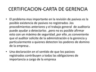 CERTIFICACION-CARTA DE GERENCIA
• El problema mas importante en la revisión de pasivos es la
posible existencia de pasivos no registrados .los
procedimientos anteriores y el trabajo general de auditoria
puede ayudar a detectarlos ,pero no es posible afirmar
esto con un máximo de seguridad ,por ello ,es conveniente
que el auditor solicite de la administración o la gerencia y
particularmente a quienes detecten los poderes de domino
de la empresa .
• Una declaración en el sentido de que los pasivos
registrados contribuyen a todas las obligaciones de
importancia a cargo de la empresa
 
