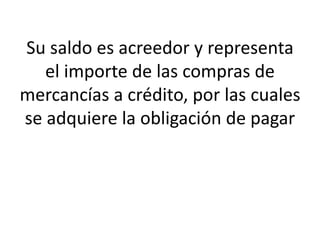 Su saldo es acreedor y representa
el importe de las compras de
mercancías a crédito, por las cuales
se adquiere la obligación de pagar
 