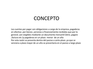 CONCEPTO
Las cuentas por pagar son obligaciones a cargo de la empresa ,pagaderas
en efectivo .por bienes ,servicios o financiamiento recibidos que por lo
general ,son exigibles mediante un documento mercantil (letra ,pagare
,factura etc )y pagaderas en un plazo menor de un año
Por esta razón se presenta dentro del pasivo a corto plazo ,ya que se
venciera a plazo mayor de un año se presentaría en el pasivo a largo plazo
 