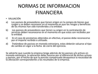 NORMAS DE INFORMACION
FINANCIERA
• VALUACIÓN
a) Los pasivos de proveedores que tienen origen en la compra de bienes que
surgen y se deben reconocer en el momento en que los riesgos y beneficios
de los mismos han sido transferidos a la entidad.
b) Los pasivos de proveedores que tienen su origen en la contratación de
servicios deben reconocerse en el momento en que estos son recibidos por
la entidad.
c) En el caso de prestamos obtenidos en efectivo, el pasivo debe reconocerse
por el importe recibido o utilizado.
d) Tratándose de pasivos en moneda extranjera, estos deberán valuarse al tipo
de cambio en vigor a la fecha de cierre del ejercicio.
Se advierte que cuando la empresa tenga además de los pasivos y/o activos en
moneda extranjera, la valoración debe hacerse por el diferencial de dichos activos
y pasivos, por el hecho de que la porción compensada desaparece la necesidad de
la afectación correspondiente a los resultados de la empresa.
 