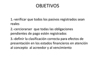 OBJETIVOS
1.-verificar que todos los pasivos registrados sean
reales
2.-cerciorarser que todas las obligaciones
pendientes de pago estén registrados
3.-definir la clasificación correcta para efectos de
presentación en los estados financieros en atención
al concepto al acreedor y al vencimiento
 