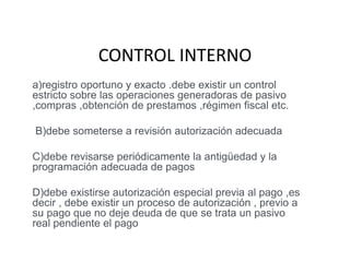 CONTROL INTERNO
a)registro oportuno y exacto .debe existir un control
estricto sobre las operaciones generadoras de pasivo
,compras ,obtención de prestamos ,régimen fiscal etc.
B)debe someterse a revisión autorización adecuada
C)debe revisarse periódicamente la antigüedad y la
programación adecuada de pagos
D)debe existirse autorización especial previa al pago ,es
decir , debe existir un proceso de autorización , previo a
su pago que no deje deuda de que se trata un pasivo
real pendiente el pago
 