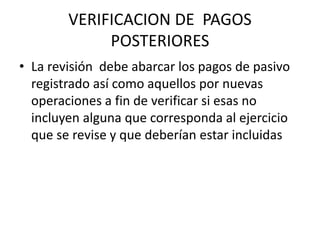 VERIFICACION DE PAGOS
POSTERIORES
• La revisión debe abarcar los pagos de pasivo
registrado así como aquellos por nuevas
operaciones a fin de verificar si esas no
incluyen alguna que corresponda al ejercicio
que se revise y que deberían estar incluidas
 