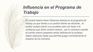 Influencia en el Programa de
Trabajo
– El control interno tiene influencia directa en el programa de
trabajo ya que frente a un control interno es eficiente , el
auditor puede reducir sus pruebas esto con base a la
confianza que dicho control merece , por lo contrario cuando
el control interno presenta serias deficiencia la pruebas
deben aplicarse hasta que permita juzgar correctamente el
impacto de los herrores
 