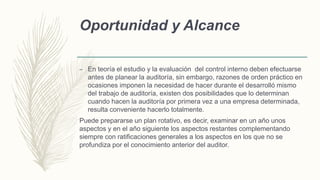 Oportunidad y Alcance
– En teoría el estudio y la evaluación del control interno deben efectuarse
antes de planear la auditoría, sin embargo, razones de orden práctico en
ocasiones imponen la necesidad de hacer durante el desarrolló mismo
del trabajo de auditoría, existen dos posibilidades que lo determinan
cuando hacen la auditoría por primera vez a una empresa determinada,
resulta conveniente hacerlo totalmente.
Puede prepararse un plan rotativo, es decir, examinar en un año unos
aspectos y en el año siguiente los aspectos restantes complementando
siempre con ratificaciones generales a los aspectos en los que no se
profundiza por el conocimiento anterior del auditor.
 