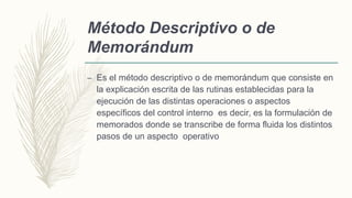 Método Descriptivo o de
Memorándum
– Es el método descriptivo o de memorándum que consiste en
la explicación escrita de las rutinas establecidas para la
ejecución de las distintas operaciones o aspectos
específicos del control interno es decir, es la formulación de
memorados donde se transcribe de forma fluida los distintos
pasos de un aspecto operativo
 