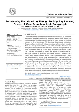 Contemporary Urban Affairs
2019, Volume 3, Number 2, pages 47– 54
Empowering The Urban Poor Through Participatory Planning
Process: A Case From Jhenaidah, Bangladesh
* 1Dr. MAHMUDA ALAM, 2Mrs. EMERALD UPOMA BAIDYA
1 & 2 Community architect, Platform of Community Action and Architecture, Bangladesh
Email: aritra.ahmed@gmail.com Email: emerald.upoma@gmail.com
A B S T R A C T
The paper analyses a community development project based in Jhenaidah,
Bangladesh, which evolved through broadening social capital among slum
communities and formal institutions in order to bring positive socio-spatial
changes in the neighborhoods. Till date, nine disadvantaged communities
have formed a network for city-wide community development, have started to
build and manage their own funds, built better houses for themselves, and
through this process have managed to draw attention and support from the
local government. Started by a small group of architects and a local NGO in
2015, and still broadening its scopes, this project can be regarded as a
successful example of people-led development initiative, especially in a
context where most development projects exercise limited participatory values
and are dominated by unequal power dynamics. Hence issues like scaling up
and economic sustainability still concern those, who can see the community-
driven development process with an unbiased attitude. The overarching goal
of this article is to sketch out these issues with the help of empirical
understandings from the field and theoretical findings from literature on
social innovation and power in planning in order to understand how to work
balance between local and institutional management of projects in order to
avoid perceiving bottom-up and top-down initiatives in a dualistic manner.
CONTEMPORARY URBAN AFFAIRS (2019), 3(2), 47-54.
Doi:10.25034/ijcua.2018.4700
www.ijcua.com
Copyright © 2018 Contemporary Urban Affairs. All rights reserved.
1. Introduction
Urbanization in Bangladesh is moving at a rapid
pace. Between 1961 to 1981, the average
urban growth rate was 8%. The present average
growth rate is about 4.5%. According to the
population census of 2001, the share of urban
population was about 23.29% and at present it
is approximately 37%. The importance of urban
development is emphasized in terms of its role in
the national economy. More than 60% of the
national GDP is derived from the non-
agricultural sectors that are mainly based in
urban areas. The expansion of urban economy
leads to the growth of urban population and
concomitant haphazard urban spatial growth
without planning. (District town infrastructure
development project (DTIDP, 2015)
The case study is from a city corporation in the
western part of Bangladesh, named
‘Jhenaidah’. Jhenaidah is a medium sized
municipality of Bangladesh. Jhenaidah
Municipality stands on the bank of the
Noboganga River. Located on 210 km west to
the capital city(Dhaka) Bangladesh. Jhenaidah
Municipality was established in 1958. This is a
class “A” municipality. The municipality consists
of 9 wards and 33 mahallas (neighborhoods).
*Corresponding Authors:
Community architect, Platform of Community Action and
Architecture, Bangladesh
E-mail address: aritra.ahmed@gmail.com
A R T I C L E I N F O:
Article history:
Received 09 February 2018
Accepted 15 May 2018
Available online 26 September
2018
Keywords:
Sustainable planning;
Community- led ;
Development process;
Socio-economic
Sustainability;
Socio-politic dynamics;
This work is licensed under a
Creative Commons Attribution
- NonCommercial - NoDerivs 4.0.
"CC-BY-NC-ND"
 