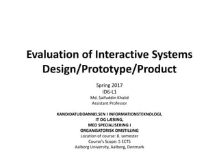 Evaluation of Interactive Systems
Design/Prototype/Product
Md. Saifuddin Khalid
Assistant Professor
KANDIDATUDDANNELSEN I INFORMATIONSTEKNOLOGI,
IT OG LÆRING,
MED SPECIALISERING I
ORGANISATORISK OMSTILLING
Location of course: 8. semester
Course’s Scope: 5 ECTS
Aalborg University, Aalborg, Denmark
Spring 2017
ID6-L1
 