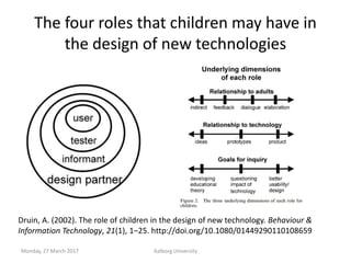 The four roles that children may have in
the design of new technologies
Monday, 27 March 2017 Aalborg University
Druin, A....