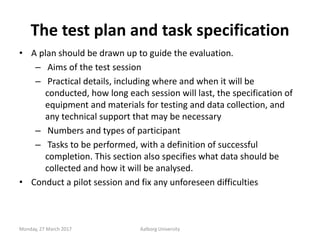 The test plan and task specification
• A plan should be drawn up to guide the evaluation.
– Aims of the test session
– Pra...