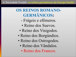 OS REINOS ROMANO-
GERMÂNICOS:
- Frágeis e efêmeros.
• Reino dos Suevos.
• Reino dos Visigodos.
• Reino dos Borgúndios.
• Reino dos Ostrogodos.
• Reino dos Vândalos.
• Reino dos Francos.
A Sociedade Feudal: os reinos germânicos da Europa feudal.
 