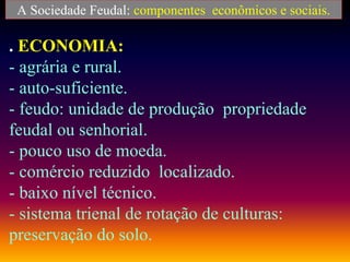 A Sociedade Feudal: componentes econômicos e sociais.
. ECONOMIA:
- agrária e rural.
- auto-suficiente.
- feudo: unidade de produção propriedade
feudal ou senhorial.
- pouco uso de moeda.
- comércio reduzido localizado.
- baixo nível técnico.
- sistema trienal de rotação de culturas:
preservação do solo.
 