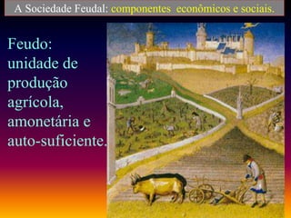 A Sociedade Feudal: componentes econômicos e sociais.
Feudo:
unidade de
produção
agrícola,
amonetária e
auto-suficiente.
 